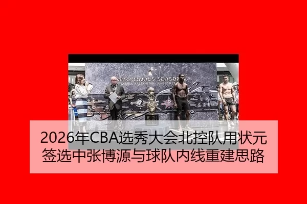 2026年CBA选秀大会北控队用状元签选中张博源与球队内线重建思路